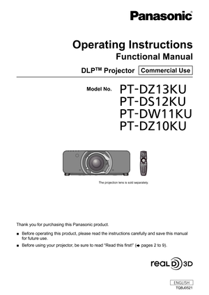 Page 1Thank you for purchasing this Panasonic product.
 ■Before operating this product, please read the instructions carefully an\
d save this manual 
for future use.
 ■Before using your projector

, be sure to read “Read this first!” ( x
 

pages   2   to   9).
TQBJ0521
DLPTM Projector  Commercial Use
Operating Instructions
Functional Manual
ENGLISH
Model No. PT-DZ13KU
	 PT-DS12KU
	 PT-DW11KU
	 PT-DZ10KU
The projection lens is sold separately. 