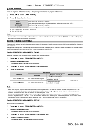 Page 111Chapter 4 Settings — [PROJECTOR SETUP] menu
ENGLISH - 111
[LAMP POWER]
Switch the brightness of the lamp according to the operating environment of the projector or the purpose.
1) Press as to select [LAMP POWER].
2)  
Press 
 qw to switch the item.
[HIGH]*1Select when high luminance is required.
[MIDDLE]
*1Select when using the projector with slightly reduced luminance compared to [HIGH].
[NORMAL]
*2Select when high luminance is required.
[ECO] Select when high luminance is not required.
*1 Only for...