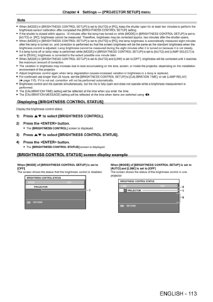 Page 113Chapter 4 Settings — [PROJECTOR SETUP] menu
ENGLISH - 113
Note
 fWhen [MODE] in [BRIGHTNESS CONTROL  SETUP] is set to [AUTO] or [PC], keep the shutter open for at least two minutes to perform the 
brightness sensor calibration after completed the [BRIGHTNESS CONTROL SETUP] setting.
 f If the shutter is closed within approx. 10 minutes after the lamp has turned on while [MODE] in [BRIGHTNESS CONTROL  SETUP] is set to 
[AUT

O] or  [PC], brightness cannot be measured. Therefore, brightness may be corrected...