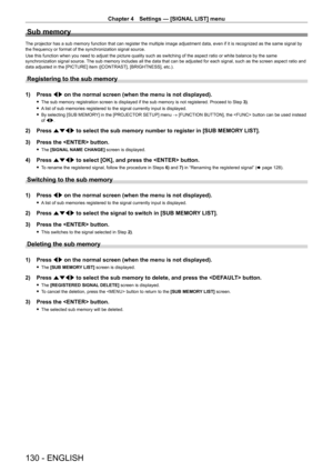 Page 130Chapter 4 Settings — [SIGNAL LIST] menu
130 - ENGLISH
Sub memory
The projector has a sub memory function that can register the multiple image adjustment data, even if it is recognized as the same signal by 
the frequency or format of the synchronization signal source.
Use this function when you need to adjust the picture quality such as switching of the aspect ratio or white balance by the same 
synchronization signal source. The sub memory includes all the data that can be adjusted for each signal, such...