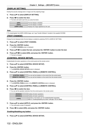 Page 132Chapter 4 Settings — [SECURITY] menu
132 - ENGLISH
[DISPLAY SETTING]
Overlap the security message (text or image) over the projecting image.
1) Press as to select [DISPLAY SETTING].
2)  
Press 
 qw to switch the item.
 fThe items will switch each time you press the button.
[OFF] The text display is disabled.
[TEXT] The text display is enabled.
[USER LOGO] Displays the image registered by the user.
Note
 fTo create/register the [USER LOGO] image, use “Logo Transfer Software” included in the supplied...