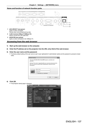 Page 137Chapter 4 Settings — [NETWORK] menu
ENGLISH - 137
Name and function of network function parts
3 2
1
1 LAN LINK/ACT lamp (green)
Lights on when connected.
Flashes when transmitting/receiving data.
2
 
 terminal (10Base
 - T/100Base - TX)
Used to connect the LAN cable here.
3
 
LAN10/100 lamp (yellow)
Lights on when connected to the 100Base

- TX.
Accessing from the web browser
1) Start up the web browser on the computer .
2)  
Enter the IP
  address set on the projector into the URL entry field of the web...