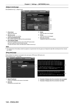 Page 144Chapter 4 Settings — [NETWORK] menu
144 - ENGLISH
[Adjust clock] page
Click [Detailed set up] → [Adjust clock].
1
2
3
4
5
6
7
1 [Time Zone]
Select the time zone.
2
 
[Set time zone]
Updates the time zone setting.
3

 
[NTP
  SYNCHRONIZATION]
Set to [ON] to adjust the date and time automatically.
4
 
[NTP
  SERVER NAME]
Enter the IP address or server name of the NTP server when 
you set to adjust the date and time manually.
(To enter the server name, the DNS server needs to be set up.) 5
 [Date]
Enter the...