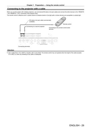 Page 29Chapter 1 Preparation — Using the remote control
ENGLISH - 29
Connecting to the projector with a cable
When you use the system with multiple projectors, use commercial M3 stereo mini jack cables and connect the other devices to the / terminals of the projector body.
The remote control is effective even in places where an obstacle stands in the light path or where devices are susceptible to outside light.
Connecting terminalsConnecting to a second projector
M3 stereo mini jack cable (commercially...