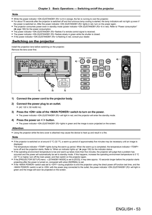 Page 53Chapter 3 Basic Operations — Switching on/off the projector
ENGLISH - 53
Note
 fWhile the power indicator  is lit in orange, the fan is running to cool the projector. fFor about 75 seconds after the projector is switched of
f and the luminous lamp cooling is started, the lamp indicators will not light up even if 
the power is switched on. After the power indicator  lights in red, turn on the power again.
 f The projector consumes power even in standby mode (power indicator  lit in red). Refer to “Power...