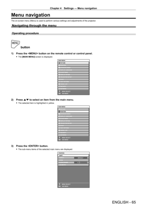 Page 65Chapter 4 Settings — Menu navigation
ENGLISH - 65
Menu navigation
The on-screen menu (Menu) is used to perform various settings and adjustments of the projector.
Navigating through the menu
Operating procedure
 button
1) Press the  button on the remote control or control panel.
 fThe  [MAIN MENU] screen is displayed.
ENTER
MAIN MENUPICTURE
POSITION
ADVANCED MENU
DISPLAY LANGUAGE
DISPLAY OPTION 3D SETTINGS
PROJECTOR SETUP
TEST PATTERN
SIGNAL LIST
SECURITY
NETWORK
MENU SELECT
SUB MENU
P IN P
2) Press  as...