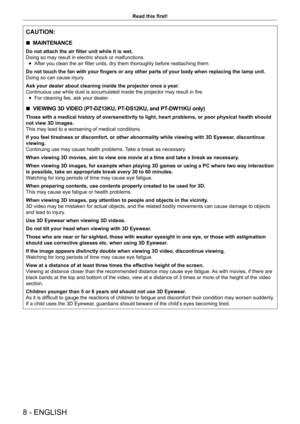 Page 88 - ENGLISH
Read this first!
CAUTION:
 rMAINTENANCE
Do not attach the air filter unit while it is wet. 
Doing so may result in electric shock or malfunctions.
 fAfter you clean the air filter units, dry them thoroughly before reattaching them.
Do not touch the fan with your fingers or any other parts of your body when replacing the lamp unit.
Doing so can cause injury

.
Ask your dealer about cleaning inside the projector once a year.
Continuous use while dust is accumulated inside the projector may...
