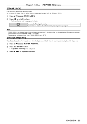Page 89Chapter 4 Settings — [ADVANCED MENU] menu
ENGLISH - 89
[FRAME LOCK]
(Only for PT-DZ13KU, PT- DS12KU, PT- DZ10KU)
Set this to view 3D display when the vertical scanning frequency of the signal is 25   Hz, 50   Hz, and 100   Hz.
1) Press as to select [FRAME LOCK].
2)  
Press 
 qw to switch the item.
 fThe items will switch each time you press the button.
[OFF] Decreases the flickering of the display.
[ON] Synchronizes the display to the vertical scanning frequency of the input signal.
Note
 f[FRAME LOCK]...