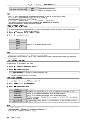 Page 94Chapter 4 Settings — [3D SETTINGS] menu
94 - ENGLISH
[3D WAVEFORM MONITOR][OFF]
Hides the 3D waveform monitor.
[ON] Displays the 3D waveform monitor.
Note
 fThe [CLOCK PHASE] setting is enabled at simultaneous input of RGB1 and R\
GB2 to adjust the right eye image. fThis is disabled when [3D SYSTEM SETTING] is set to other than [SINGLE]. fThis is disabled when [3D 

TEST PATTERN] is displayed.
 fThis is disabled when [3D 

TEST MODE] is set to other than [NORMAL] or [SIDE BY SIDE].
 fThe 3D waveform...