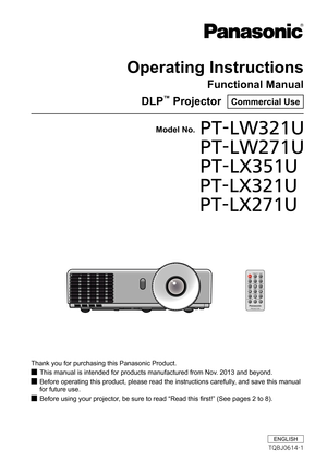 Page 1Operating Instructions
Functional Manual
DLP™ Projector  Commercial Use
Thank you for purchasing this Panasonic Product.
This manual is intended for products manufactured from Nov. 2013 and beyond. J
Before operating this product, please read the instructions carefully, and save this manual  J
for future use.
Before using your projector, be sure to read “Read this first!” (See pages 2 to 8). J
Model No.PT-LW321U 
PT-LW271U 
PT-LX351U
              PT-LX321U
              PT-LX271U
ENGLISH
TQBJ0614-1 