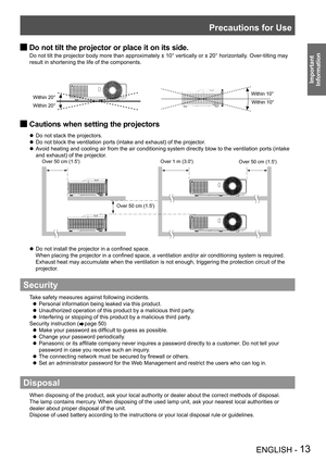Page 13Precautions for Use
ENGLISH - 13
Important 
 
Information
Do not tilt the projector or place it on its side. J
Do not tilt the projector body more than approximately ± 10° vertically or ± 20° horizontally. Over-tilting may 
result in shortening the life of the components.
Cautions when setting the projectors J
Do not stack the projectors. z
Do not block the ventilation ports (intake and exhaust) of the projector. z
Avoid heating and cooling air from the air conditioning system directly blow to the...