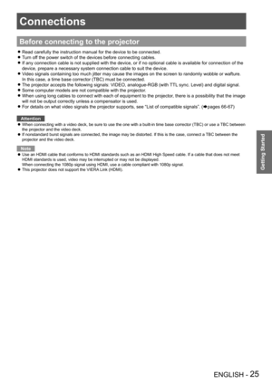 Page 25Connections
ENGLISH - 25
Getting Started
Before connecting to the projector
Read carefully the instruction manual for the device to be connected. z
Turn off the power switch of the devices before connecting cables. z
If any connection cable is not supplied with the device, or if no option\
al cable is available for connection of the  z
device, prepare a necessary system connection cable to suit the device.
Video signals containing too much jitter may cause the images on the scre\
en to randomly wobble or...