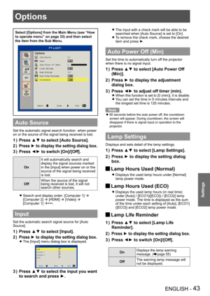 Page 43ENGLISH - 43
Settings
Select [Options] from the Main Menu (see “How 
to operate menu” on page 33) and then select 
the item from the Sub Menu.
Auto Source
Set the automatic signal search function  when power 
on or the source of the signal being received is lost.
Press ▲▼ to select [Auto Source].1 ) 
Press ► to display the setting dialog box.2 ) 
Press ◄► to switch [On]/[Off].3 ) 
On
It will automatically search and 
display the signal sources marked 
in the [Input] when power on or the 
source of the...