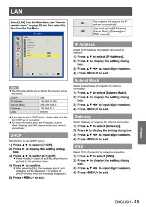 Page 45LAN
ENGLISH - 45
Settings
Select [LAN] from the Main Menu (see “How to 
operate menu” on page 33) and then select the 
item from the Sub Menu.
Note
The following settings are set before the projector leaves  z
the factory.
DHCPOff
IP Address1 9 2 .1 6 8 .1 0 .1 0 0
Subnet Mask255.255.255.0
Gateway1 9 2 .1 6 8 .1 0 .1
DNS0.0.0.0
If you want to use a DHCP server, please make sure that  z
the DHCP server is enabled.
For more information about the IP Address, Subnet  z
Mask, Gateway, and DNS, please contact...