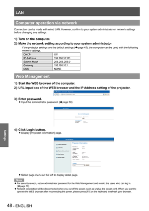 Page 48LAN
48 - ENGLISH
Settings
Computer operation via network
Connection can be made with wired LAN. However, confirm to your system administrator on network settings 
before changing any settings.
Turn on the computer.1 ) 
Make the network setting according to your system administrator.2 ) 
If the projector settings are the default settings (Æpage 45), the computer can be used with the following 
network settings.
DHCPOff
IP Address1 9 2 .1 6 8 .1 0 .1 0 1
Subnet Mask255.255.255.0
Gateway1 9 2 .1 6 8 .1 0...