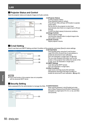 Page 50LAN
50 - ENGLISH
Settings
Projector Status and Control J
Sets the projector status and adjusts Image and Audio controls.
E-mail Setting J
Sets E-mail Alert and SMTP Setting and Alert Condition of the projector and press [Save] to store settings.
Note
The E-mail function of this projector does not compatible  z
with the advanced SMTP server. 
Security Setting J
Sets a password for the administrator to manage the Web.
(1)
(2)
(3)
(1)
(1)  [Administrator]
 When set the password, click [Enable] and enter...