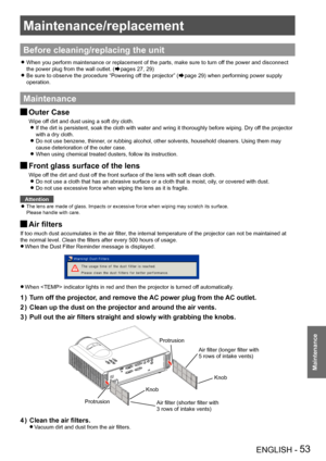 Page 53Maintenance/replacement
ENGLISH - 53
Maintenance
Maintenance/replacement
Before cleaning/replacing the unit
When you perform maintenance or replacement of the parts, make sure to t\
urn off the power and disconnect  z
the power plug from the wall outlet. (Æpages 27, 29)
Be sure to observe the procedure “Powering off the projector” ( zÆpage 29) when performing power supply 
operation.
Maintenance
Outer Case J
Wipe off dirt and dust using a soft dry cloth.
If the dirt is persistent, soak the cloth with...