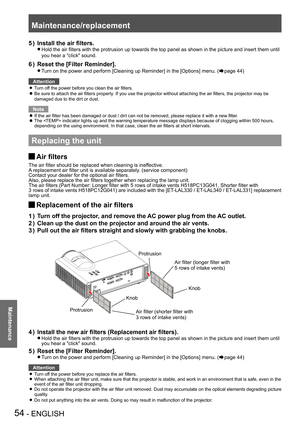 Page 54Maintenance/replacement
54 - ENGLISH
Maintenance
Install the air filters. 5 ) 
Hold the air filters with the protrusion up towards the top panel as shown in the picture and insert them until  z
you hear a "click" sound.
Reset the [Filter Reminder].6 ) 
Turn on the power and perform [Cleaning up Reminder] in the [Options] menu.  z(Æpage 44)
Attention
Turn off the power before you clean the air filters. z
Be sure to attach the air filters properly. If you use the projector without attaching the air...
