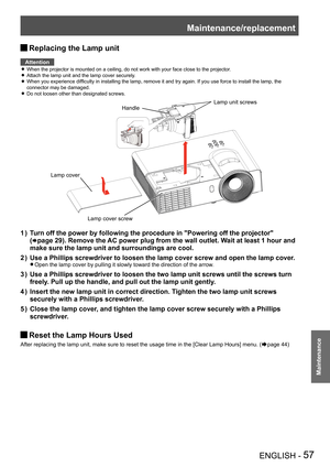 Page 57Maintenance/replacement
ENGLISH - 57
Maintenance
Replacing the Lamp unit J
Attention
When the projector is mounted on a ceiling, do not work with your face c\
lose to the projector. z
Attach the lamp unit and the lamp cover securely. z
When you experience difficulty in installing the lamp, remove it and try again. If you use force to install the lamp, the  z
connector may be damaged.
Do not loosen other than designated screws. z
Lamp cover screw
Handle 
Lamp unit screws
Lamp cover
Turn off the power by...