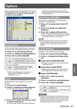 Page 41ENGLISH - 41
Settings
Select [Options] from the Main Menu (see “How 
to operate menu” on page 31) and then select 
the item from the Sub Menu.
Auto Source
Set the automatic signal search function  when power 
on or the source of the signal being received is lost.
Press ▲▼ to select [Auto Source].1 ) 
Press ► to display the setting dialog box.2 ) 
Press ◄► to switch [On]/[Off].3 ) 
On
It will automatically search and 
display the signal sources marked 
in the [Input] when power on or the 
source of the...