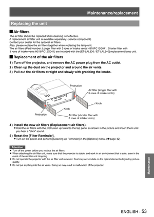 Page 53Maintenance/replacement
ENGLISH - 53
Maintenance
Replacing the unit
Air filters J
The air filter should be replaced when cleaning is ineffective.
A replacement air filter unit is available separately. (service component)
Contact your dealer for the optional air filters.
Also, please replace the air filters together when replacing the lamp unit.
The air filters (Part Number: Longer filter with 5 rows of intake vents H518PC13G041, Shorter filter with  
3 rows of intake vents H518PC12G041) are included with...