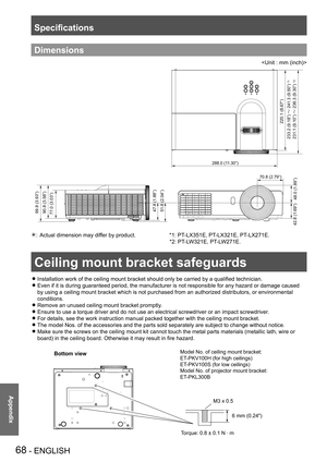 Page 68Ceiling mount bracket safeguards
68 - ENGLISH
Appendix
Specifications
Dimensions

77.0 (3.03”)90.8 (3.58”) 99.8 (3.93”)
288.0 (11.30”)
70.8 (2.79”)
48.0 (1.89”)
42.8 (1.69”) 47.8 (1.88”)
51.8 (2.04”)
220.1 (8.67”)
233.2 (9.18”) ™ 241.3 (9.50”)
231.1 (9.10”) ™ 236.3 (9.30”)
*1
*2
Actual dimension may differ by product.                      *1: PT-LX351E, PT-LX321E, PT-LX271E.   * 
                                                                                     *2: PT -LW321E, PT-LW271E.
Ceiling...