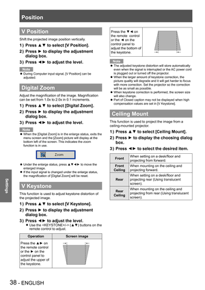 Page 38Position
38 - ENGLISH
Settings
V Position
Shift the projected image position vertically.
Press ▲▼ to select [V Position].1 ) 
Press ► to display the adjustment 2 ) 
dialog box.
Press ◄► to adjust the level.3 ) 
Note
During Computer input signal, [V Position] can be  z
adjusted.
Digital Zoom
Adjust the magnification of the image. Magnification 
can be set from 1.0x to 2.0x in 0.1 increments.
Press ▲▼ to select [Digital Zoom].1 ) 
Press ► to display the adjustment 2 ) 
dialog box.
Press ◄► to adjust the...