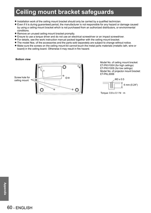 Page 60Ceiling mount bracket safeguards
60 - ENGLISH
Appendix
Ceiling mount bracket safeguards
Installation work of the ceiling mount bracket should only be carried by a qualified technician. z
Even if it is during guaranteed period, the manufacturer is not responsible for any hazard or damage caused  z
by using a ceiling mount bracket which is not purchased from an authorized distributors, or environmental 
conditions.
Remove an unused ceiling mount bracket promptly. z
Ensure to use a torque driver and do not...