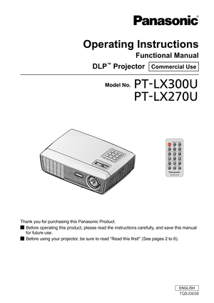 Page 1Operating Instructions
Functional Manual
DLP™ Projector  Commercial Use
Thank you for purchasing this Panasonic Product.
Before operating this product, please read the instructions carefully, and save this manual  J
for future use.
Before using your projector, be sure to read “Read this first!” (See pages 2 to 8). J
Model No.PT-LX300U
PT-LX270U
ENGLISH
TQBJ0608 