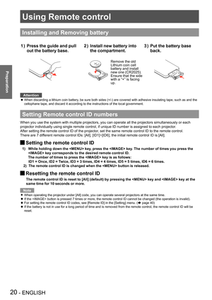 Page 20Using Remote control 
20 - ENGLISH
Preparation
Installing and Removing battery
Press the guide and pull 1 ) 
out the battery base.
3VOLTSCR2025
M3VOLTSCR2025
Install new battery into 2 ) 
the compartment.
3VOLTSCR2025
M3VOLTSCR2025
Remove the oldLithium coin cell battery and install new one (CR2025). Ensure that the side with a “+” is facing up.
Put the battery base 3 ) 
back.
3VOLTSCR2025
M3VOLTSCR2025
Attention
When discarding a lithium coin battery, be sure both sides (+/-) are covered with adhesive...