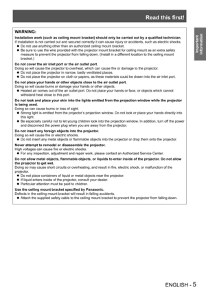 Page 5Read this first!
ENGLISH - 5
Important 
 
Information
WARNING:
Installation work (such as ceiling mount bracket) should only be carried out by a qualified technician.
If installation is not carried out and secured correctly it can cause in\
jury or accidents, such as electric shocks.
Do not use anything other than an authorized ceiling mount bracket. z
Be sure to use the wire provided with the projector mount bracket for ce\
iling mount as an extra safety  z
measure to prevent the projector from falling...