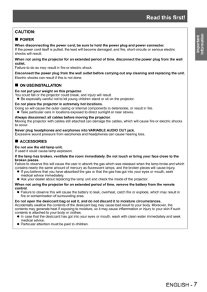 Page 7Read this first!
ENGLISH - 7
Important 
 
Information
CAUTION:
POWER „
When disconnecting the power cord, be sure to hold the power plug and po\
wer connector.
If the power cord itself is pulled, the lead will become damaged, and fire, short-circuits or serious electric 
shocks will result.
When not using the projector for an extended period of time, disconnect \
the power plug from the wall 
outlet.
Failure to do so may result in fire or electric shock.
Disconnect the power plug from the wall...