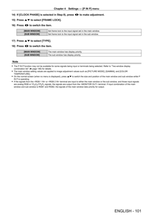 Page 101Chapter 4 Settings — [P IN P] menu
ENGLISH - 101
14) If [CLOCK PHASE] is selected in Step 8), press  qw to make adjustment.
15)  Press as to select [FRAME LOCK].
16)  Press qw to switch the item.
[MAIN WINDOW] Set frame lock to the input signal set in the main window.
[SUB WINDOW] Set frame lock to the input signal set in the sub window.
17) Press as to select [TYPE].
18)  Press qw to switch the item.
[MAIN WINDOW] The main window has display priority.
[SUB WINDOW] The sub window has display priority....
