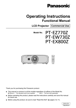 Page 1Thank you for purchasing this Panasonic product. 
■ This manual is common to all the models regardless of suffixes of the Model No.
 
z Without L
 : The standard zoom lens supplied  With L : The lens sold separately
 
■ Before operating this product, please read the instructions carefully an\
d save this manual 
for future use.
 
■ Before using this product, be sure to read “Read this first!” (
x pages 2 to 11).
TQBJ0636-1
LCD Projector  Commercial Use
Operating Instructions
Functional Manual
ENGLISH...