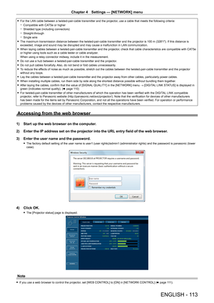 Page 113Chapter 4 Settings — [NETWORK] menu
ENGLISH - 113
 
f For the LAN cable between a twisted-pair-cable transmitter and the projector , use a cable that meets the following criteria:
 
g Compatible with CAT5e or higher
 
g Shielded type (including connectors)
 
g Straight-through
 
g Single wire
 
f The maximum transmission distance between the twisted-pair-cable transmitter and the projector is 100 m (328'1"). If this distance is 
exceeded, image and sound may be disrupted and may cause a...