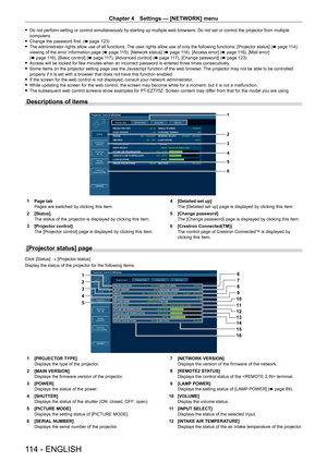 Page 114Chapter 4 Settings — [NETWORK] menu
114 - ENGLISH
 
f Do not perform setting or control simultaneously by starting up multiple web browsers. Do not set or control the projector from multiple 
computers.
 
f Change the password first. ( x page 123)
 
f The administrator rights allow use of all functions. The user rights allow use of only the following functions: [Projector status] ( x page 114), 
viewing of the error information page ( x page 115), [Network status] (x page 116), [Access error] (x page...