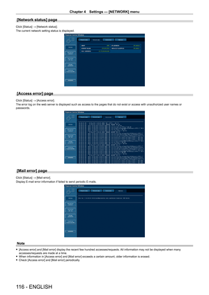 Page 116Chapter 4 Settings — [NETWORK] menu
116 - ENGLISH
[Network status] page
Click [Status] → [Network status].
The current network setting status is displayed.
[Access error] page
Click [Status] → [Access error].
The error log on the web server is displayed such as access to the pages that do not exist or access with unauthorized user names or 
passwords.
[Mail error] page
Click [Status] → [Mail error].
Display E-mail error information if failed to send periodic E-mails.
Note
 
f [Access error] and [Mail...