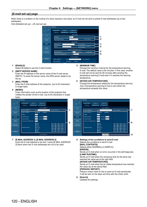 Page 120Chapter 4 Settings — [NETWORK] menu
120 - ENGLISH
[E-mail set up] page
When there is a problem or the runtime of a lamp reaches a set value, an E-mail can be sent to preset E-mail addresses (up to two 
addresses).
Click [Detailed set up] → [E-mail set up].
1
2
3
4
5
6
1 [ENABLE]
Select [Enable] to use the E-mail function.
2  [SMTP SERVER NAME]
Enter the IP address or the server name of the E-mail server 
(SMTP). To enter the server name, the DNS server needs to be 
set up.
3  [MAIL FROM]
Enter the E-mail...