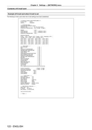 Page 122Chapter 4 Settings — [NETWORK] menu
122 - ENGLISH
Contents of E-mail sent
Example of E-mail sent when E-mail is set
The following E-mail is sent when the E-mail settings have been establis\
hed.
=== P anas onic  pr ojec t or  r epor t ( CO NF I G URE )  ===
P r ojec t or  Ty pe  :  E Z 770
S er ial No :  S N9250024
-----  E-mail set up dat a -----
T E M P E RAT URE  WA RNI NG  S E T UP
MINIMUM TIME  at  [  30]  m inut es  int er v al
I NTA K E  A I R T E M P E RAT URE   O v er  [  36 degC /   96 degF  ]...