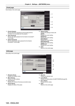 Page 126Chapter 4 Settings — [NETWORK] menu
126 - ENGLISH
[Tools] page
Click [Tools] on the control page.
1
2
3
4
5
1 [Control System]
Set the information required for communicating with the 
controller to be connected with the projector.
2  [User Password]
Set the user rights password for the Crestron Connected
TM 
control page.
3  [Admin Password]
Set the administrator rights password for the Crestron 
Connected
TM control page. 4 
Network status
Displays the settings of wired LAN.
[DHCP]
Displays the current...