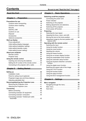 Page 1414 - ENGLISH
Contents
Contents
Read this first!    2
Chapter 1  Preparation
Precautions for use     18
Cautions when transporting    
 1 8
Cautions when installing    
 1 8
Security    
 20
DIGITAL LINK    
 20
Cautions on use    
 20
Disposal    
 21
Accessories    
 22
Optional accessories    
 23
Start-up display    
 2 4
Focus adjustment    
 24
Initial setting (display language)    
 24
Initial setting (installation setting)    
 24
Initial setting (standby mode)    
 2 5
Initial setting (screen...