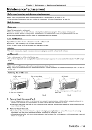 Page 131Chapter 5 Maintenance — Maintenance/replacement
ENGLISH - 131
Maintenance/replacement
Before performing maintenance/replacement
 
f Make sure to turn off the power before maintaining the projector or replacing the unit. ( x pages 47, 49)
 
f When switching off the projector, make sure to follow the procedures in “Switching off the projector” (x page 49).
Maintenance
Outer case
Wipe off dirt and dust with a soft, dry cloth.
 
f If the dirt is persistent, soak the cloth with water and wring it thoroughly...