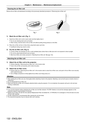 Page 132Chapter 5 Maintenance — Maintenance/replacement
132 - ENGLISH
Cleaning the air filter unit
Remove the air filter unit beforehand according to the previously described procedure in “Removing the air filter unit”.
Fig. 1Fig. 2
1) Wash the air filter unit. (Fig. 1)
i) Soak the air filter unit in cold or warm water and then lightly rinse it.
 
f Do not use cleaning tools such as brushes.
 
f When rinsing, hold the frame of the air filter unit without putting strong pressure on the filter .
ii)  Rinse the air...