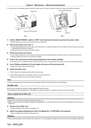 Page 134Chapter 5 Maintenance — Maintenance/replacement
134 - ENGLISH
 
f If the lamp unit is not installed properly, remove it and then push it in slowly. Pushing it in quickly or forcibly may break the connector.
Fig. 1
Fig. 2
Lamp unit fixing screws
Lamp cover fixing screw Lamp unit
Handles
Lamp cover
1) 
Set the  switch to  and disconnect the power plug from \
the power outlet.
 
f Wait at least one hour and check if the lamp unit has cooled down.
2)  Remove the lamp cover. (Fig. 1)
 
f Use a Phillips...