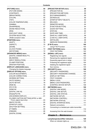 Page 15ENGLISH - 15
Contents
[PICTURE] menu    
 64
[PICTURE MODE]    
 64
[CONTRAST]    
 64
[BRIGHTNESS]    
 6 5
[COLOR]    
 6 5
[TINT]    
 6 5
[COLOR TEMPERATURE]    
 6 5
[GAMMA]    
 67
[SHARPNESS]    
 67
[NOISE REDUCTION]    
 67
[IRIS]    
 67
[DAYLIGHT VIEW]    
 6 8
[SYSTEM SELECTOR]    
 6 8
sRGB-compliant video    
 6 9
[POSITION] menu    
 7 0
[SHIFT]    
 70
[ASPECT]    
 70
[ZOOM]    
 71
[CLOCK PHASE]    
 72
[KEYSTONE]    
 72
[ADVANCED MENU] menu    
 74
[DIGITAL CINEMA REALITY]    
 74...