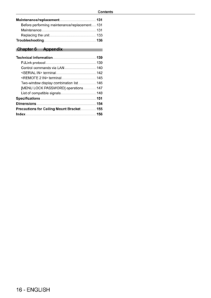 Page 1616 - ENGLISH
Contents
Maintenance/replacement    131
Before performing maintenance/replacement    
 131
Maintenance    
 131
Replacing the unit    
 133
Troubleshooting    
 136
Chapter 6 Appendix
Technical information     139
PJLink protocol    
 139
Control commands via LAN    
 140
 terminal    
 142
 terminal    
 145
Two-window display combination list    
 146
[MENU LOCK PASSWORD] operations    
 147
List of compatible signals    
 148
Specifications    
 151
Dimensions    
 154
Precautions for...