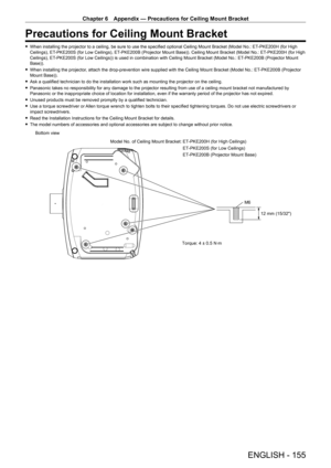 Page 155Chapter 6 Appendix — Precautions for Ceiling Mount Bracket
ENGLISH - 155
Precautions for Ceiling Mount Bracket
 
f When installing the projector to a ceiling, be sure to use the specified optional Ceiling Mount Bracket (Model No.: ET -PKE200H (for High 
Ceilings), ET -PKE200S (for Low Ceilings), ET -PKE200B (Projector Mount Base)). Ceiling Mount Bracket (Model No.: ET -PKE200H (for High 
Ceilings), ET -PKE200S (for Low Ceilings)) is used in combination with Ceiling Mount Bracket (Model No.: ET -PKE200B...