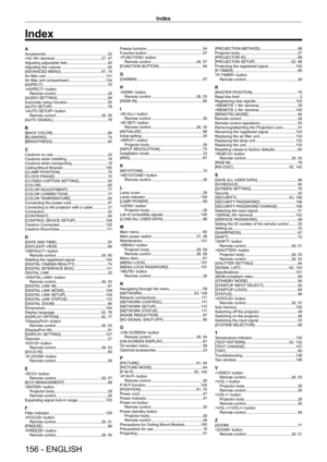 Page 156Index
156 - ENGLISH
AAccessories    22
 terminal     27, 47
Adjusting adjustable feet     40
Adjusting the volume     5 4
[ADVANCED MENU]     61, 74
Air filter unit     131
Air filter unit compartment     134
[ASPECT]     70
 button Remote control    
 26
[AUDIO SETTING]     9 4
Automatic setup function     5 5
[AUTO SETUP]     7 8
 button Remote control    
 26, 55
[AUTO SIGNAL]     7 8
B[BACK COLOR]    8 4
[BLANKING]     74
[BRIGHTNESS]     6 5
CCautions on use     20
Cautions when installing     1 8...