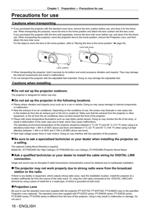 Page 18Chapter 1 Preparation — Precautions for use
18 - ENGLISH
Precautions for use
Cautions when transporting
 
f If you purchased the projector with the standard zoom lens, remove the lens cushion before use, and store it for the future 
use. When transporting the projector, move the lens to the home position and attach the lens cushion and the\
 lens cover.
If you purchased the projector with the lens sold separately, remove the lens hole cover before use, and store it for the future 
use. When transporting...