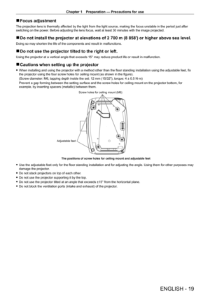 Page 19Chapter 1 Preparation — Precautions for use
ENGLISH - 19
 
r Focus adjustment
The projection lens is thermally affected by the light from the light source, making the focus unstable in \
the period just after 
switching on the power. Before adjusting the lens focus, wait at least 30 minutes with the ima\
ge projected.
 
r Do not install the projector at elevations of 2 700 m (8 858') or higher above sea level.
Doing so may shorten the life of the components and result in malfunctions.
 
r Do not use...